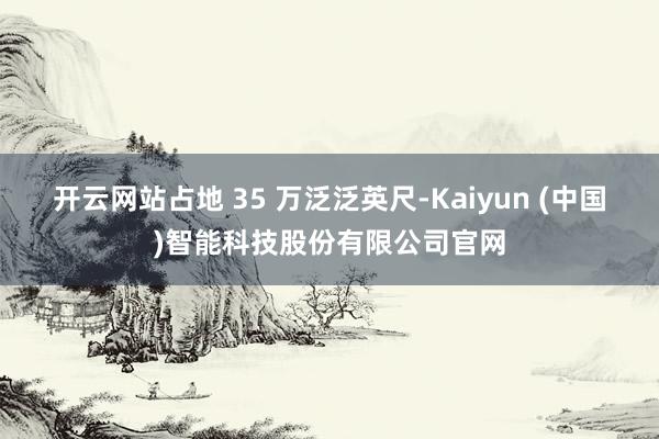 开云网站占地 35 万泛泛英尺-Kaiyun (中国)智能科技股份有限公司官网