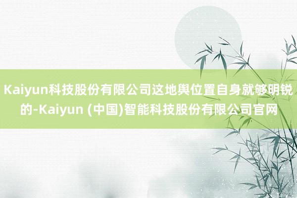Kaiyun科技股份有限公司这地舆位置自身就够明锐的-Kaiyun (中国)智能科技股份有限公司官网