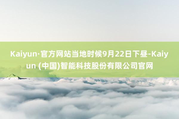 Kaiyun·官方网站当地时候9月22日下昼-Kaiyun (中国)智能科技股份有限公司官网