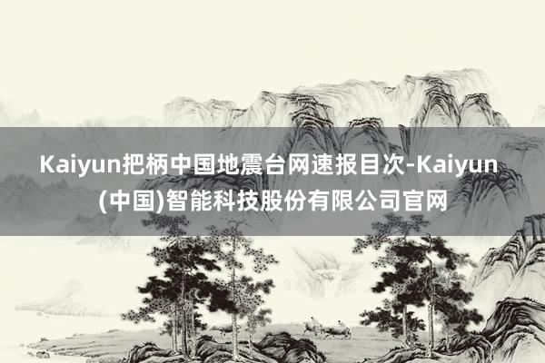 Kaiyun把柄中国地震台网速报目次-Kaiyun (中国)智能科技股份有限公司官网