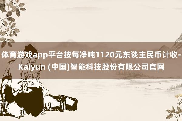 体育游戏app平台按每净吨1120元东谈主民币计收-Kaiyun (中国)智能科技股份有限公司官网