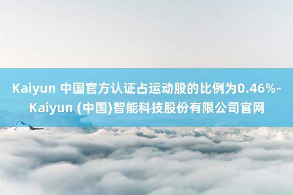 Kaiyun 中国官方认证占运动股的比例为0.46%-Kaiyun (中国)智能科技股份有限公司官网