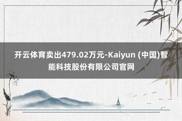 开云体育卖出479.02万元-Kaiyun (中国)智能科技股份有限公司官网