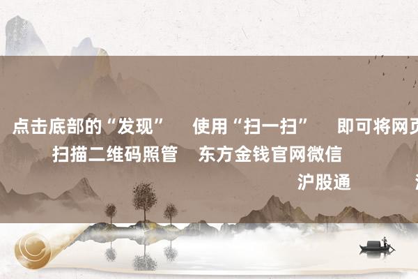 Kaiyun      点击底部的“发现”     使用“扫一扫”     即可将网页共享至一又友圈                            扫描二维码照管    东方金钱官网微信                                                                        沪股通             深股通            