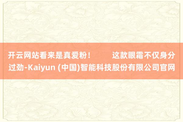开云网站看来是真爱粉！        这款眼霜不仅身分过劲-Kaiyun (中国)智能科技股份有限公司官网