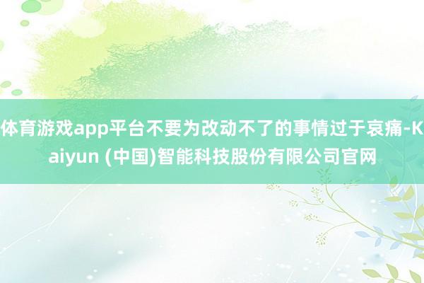 体育游戏app平台不要为改动不了的事情过于哀痛-Kaiyun (中国)智能科技股份有限公司官网