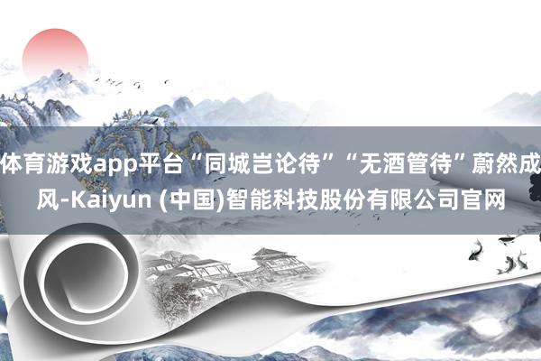 体育游戏app平台“同城岂论待”“无酒管待”蔚然成风-Kaiyun (中国)智能科技股份有限公司官网