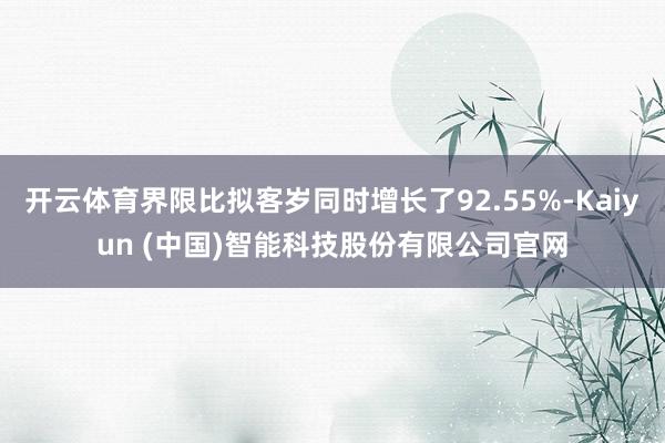 开云体育界限比拟客岁同时增长了92.55%-Kaiyun (中国)智能科技股份有限公司官网