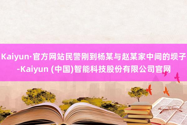 Kaiyun·官方网站民警刚到杨某与赵某家中间的坝子-Kaiyun (中国)智能科技股份有限公司官网