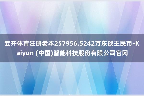 云开体育注册老本257956.5242万东谈主民币-Kaiyun (中国)智能科技股份有限公司官网