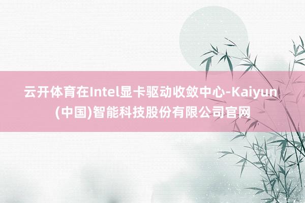 云开体育在Intel显卡驱动收敛中心-Kaiyun (中国)智能科技股份有限公司官网