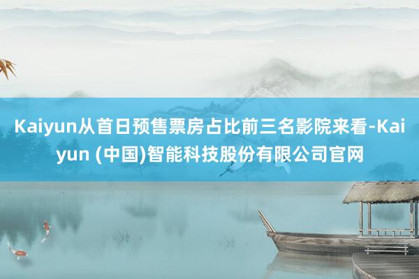 Kaiyun从首日预售票房占比前三名影院来看-Kaiyun (中国)智能科技股份有限公司官网