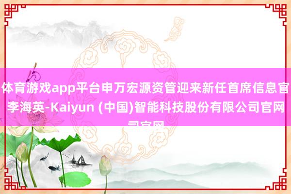 体育游戏app平台申万宏源资管迎来新任首席信息官李海英-Kaiyun (中国)智能科技股份有限公司官网