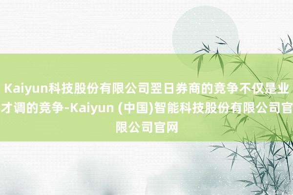 Kaiyun科技股份有限公司翌日券商的竞争不仅是业务才调的竞争-Kaiyun (中国)智能科技股份有限公司官网