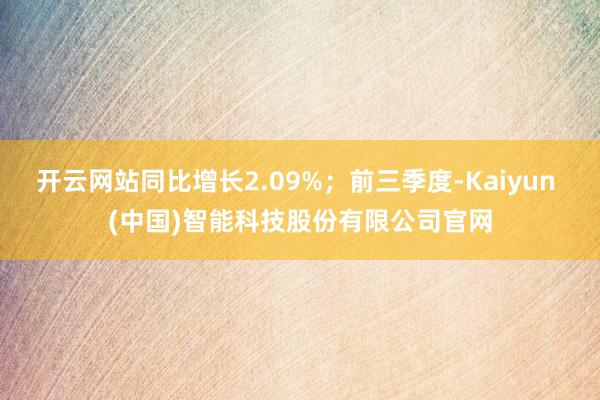 开云网站同比增长2.09%;前三季度-Kaiyun (中国)智能科技股份有限公司官网