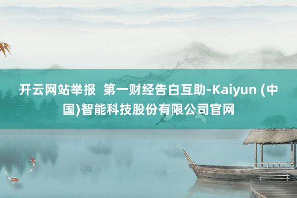 开云网站举报  第一财经告白互助-Kaiyun (中国)智能科技股份有限公司官网