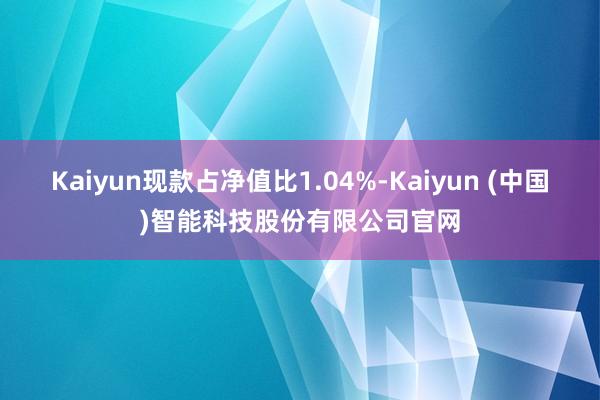 Kaiyun现款占净值比1.04%-Kaiyun (中国)智能科技股份有限公司官网