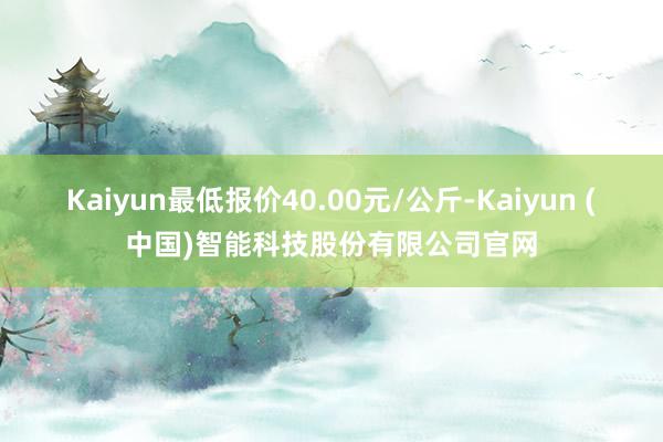 Kaiyun最低报价40.00元/公斤-Kaiyun (中国)智能科技股份有限公司官网