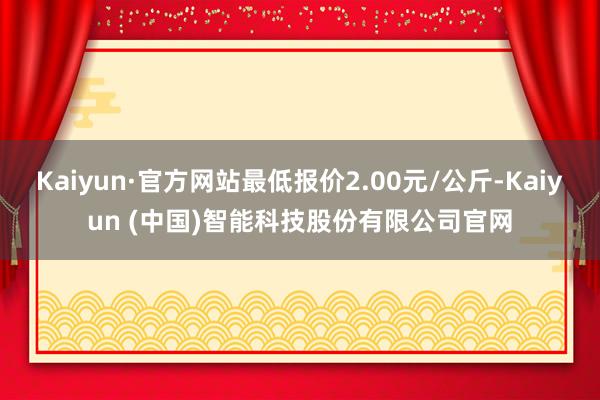 Kaiyun·官方网站最低报价2.00元/公斤-Kaiyun (中国)智能科技股份有限公司官网