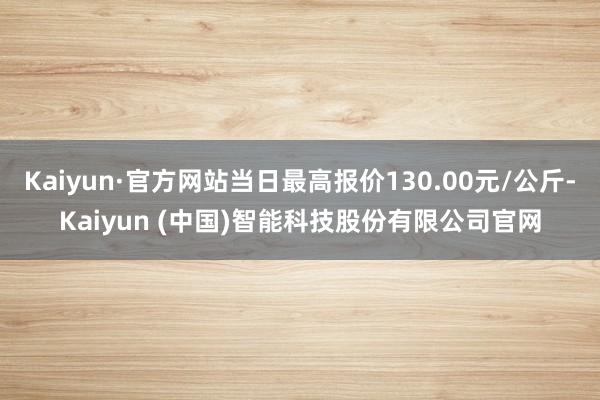 Kaiyun·官方网站当日最高报价130.00元/公斤-Kaiyun (中国)智能科技股份有限公司官网