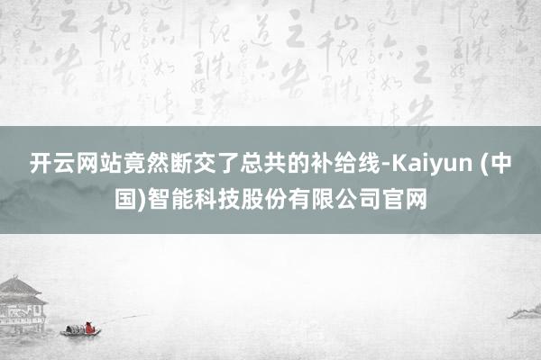 开云网站竟然断交了总共的补给线-Kaiyun (中国)智能科技股份有限公司官网