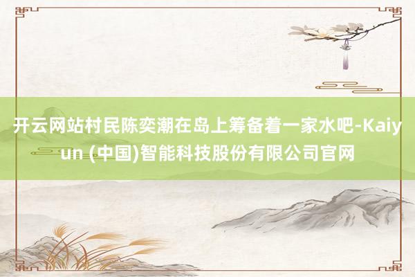 开云网站村民陈奕潮在岛上筹备着一家水吧-Kaiyun (中国)智能科技股份有限公司官网