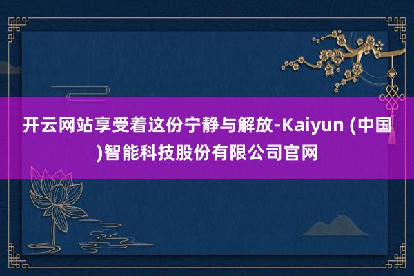 开云网站享受着这份宁静与解放-Kaiyun (中国)智能科技股份有限公司官网