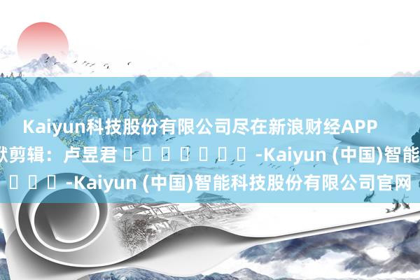 Kaiyun科技股份有限公司尽在新浪财经APP            						包袱剪辑：卢昱君 							-Kaiyun (中国)智能科技股份有限公司官网