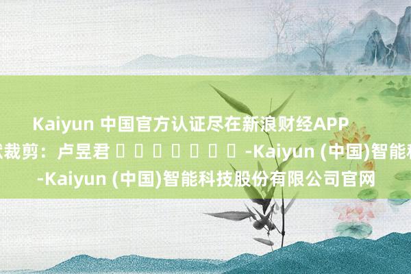 Kaiyun 中国官方认证尽在新浪财经APP 包袱裁剪:卢昱君 -Kaiyun (中国)智能科技股份有限公司官网