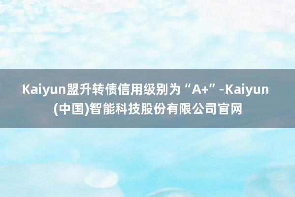 Kaiyun盟升转债信用级别为“A+”-Kaiyun (中国)智能科技股份有限公司官网