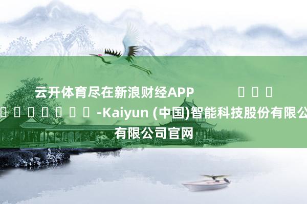 云开体育尽在新浪财经APP            													-Kaiyun (中国)智能科技股份有限公司官网