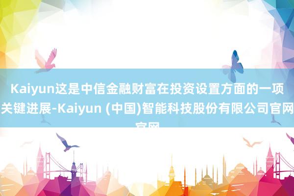 Kaiyun 这是中信金融财富在投资设置方面的一项关键进展-Kaiyun (中国)智能科技股份有限公司官网