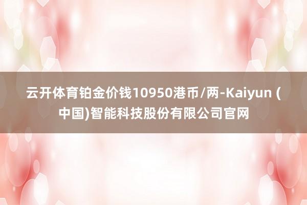 云开体育铂金价钱10950港币/两-Kaiyun (中国)智能科技股份有限公司官网