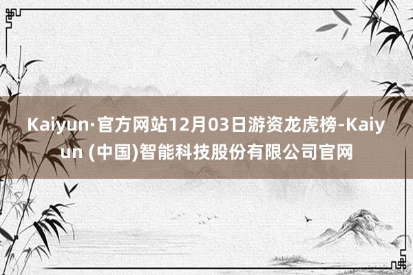 Kaiyun·官方网站12月03日游资龙虎榜-Kaiyun (中国)智能科技股份有限公司官网