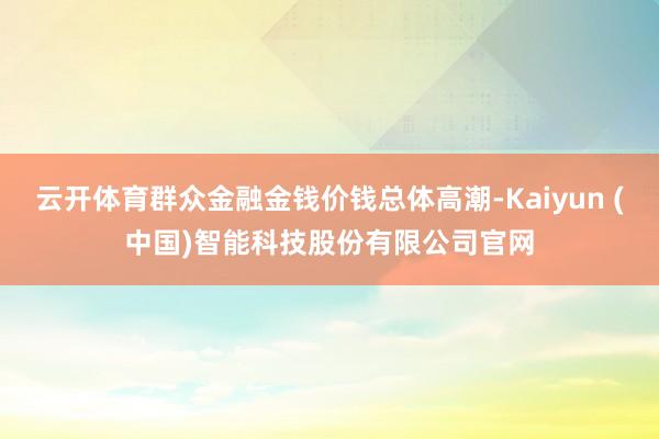 云开体育群众金融金钱价钱总体高潮-Kaiyun (中国)智能科技股份有限公司官网