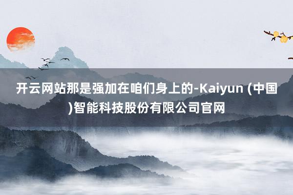 开云网站那是强加在咱们身上的-Kaiyun (中国)智能科技股份有限公司官网