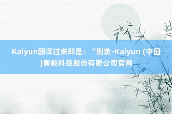 Kaiyun翻译过来即是：“别装-Kaiyun (中国)智能科技股份有限公司官网