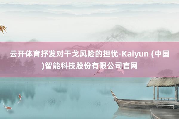 云开体育抒发对干戈风险的担忧-Kaiyun (中国)智能科技股份有限公司官网