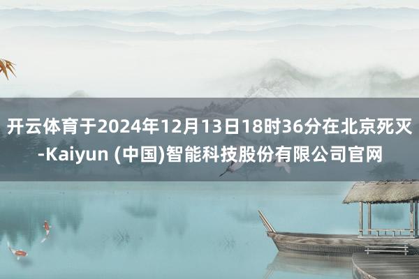 开云体育于2024年12月13日18时36分在北京死灭-Kaiyun (中国)智能科技股份有限公司官网