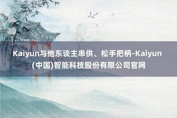 Kaiyun与他东谈主串供、松手把柄-Kaiyun (中国)智能科技股份有限公司官网