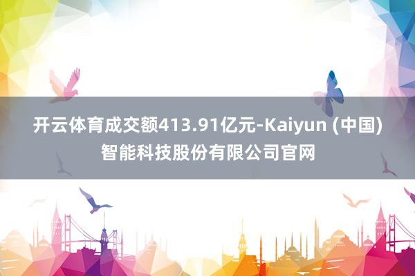 开云体育成交额413.91亿元-Kaiyun (中国)智能科技股份有限公司官网
