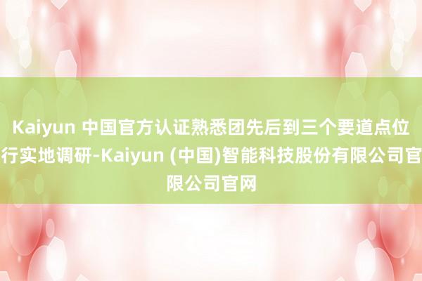 Kaiyun 中国官方认证熟悉团先后到三个要道点位进行实地调研-Kaiyun (中国)智能科技股份有限公司官网
