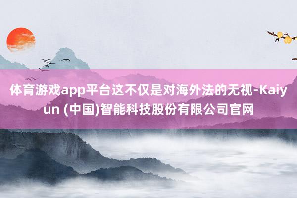 体育游戏app平台这不仅是对海外法的无视-Kaiyun (中国)智能科技股份有限公司官网