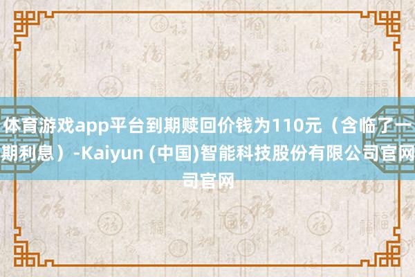 体育游戏app平台到期赎回价钱为110元（含临了一期利息）-Kaiyun (中国)智能科技股份有限公司官网