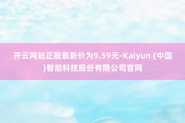 开云网站正股最新价为9.59元-Kaiyun (中国)智能科技股份有限公司官网
