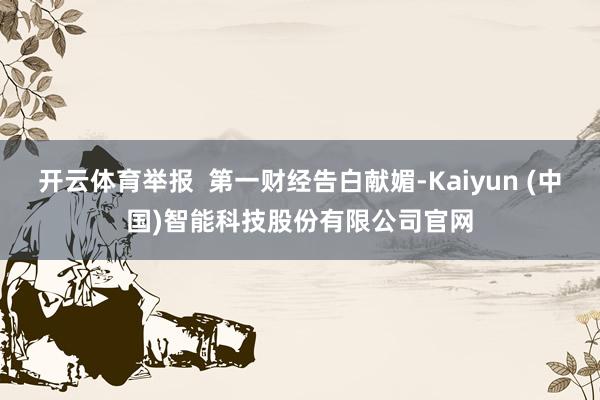 开云体育举报  第一财经告白献媚-Kaiyun (中国)智能科技股份有限公司官网
