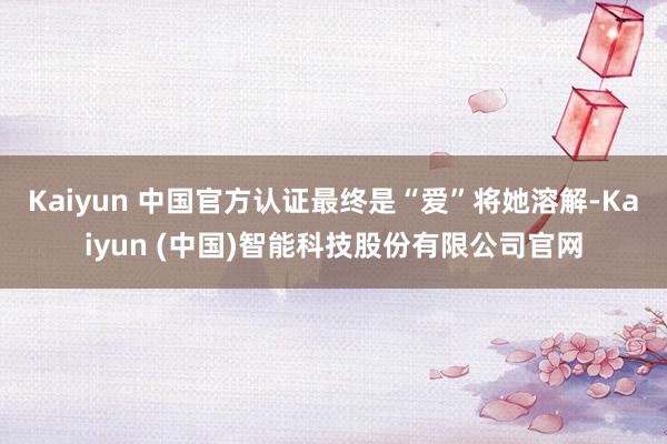 Kaiyun 中国官方认证最终是“爱”将她溶解-Kaiyun (中国)智能科技股份有限公司官网