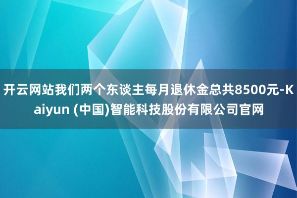 开云网站我们两个东谈主每月退休金总共8500元-Kaiyun (中国)智能科技股份有限公司官网