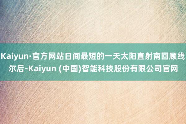 Kaiyun·官方网站日间最短的一天太阳直射南回顾线尔后-Kaiyun (中国)智能科技股份有限公司官网