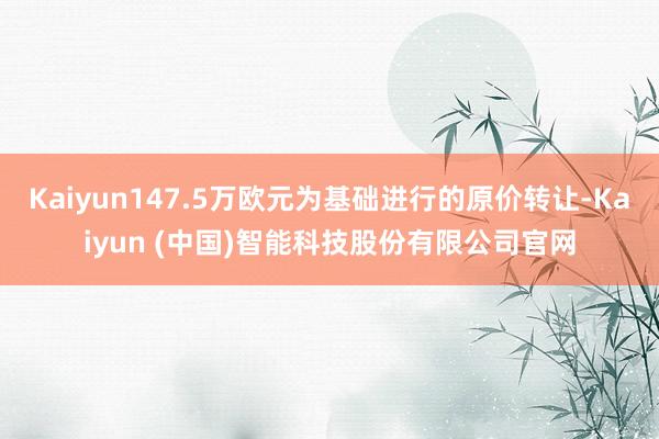 Kaiyun147.5万欧元为基础进行的原价转让-Kaiyun (中国)智能科技股份有限公司官网